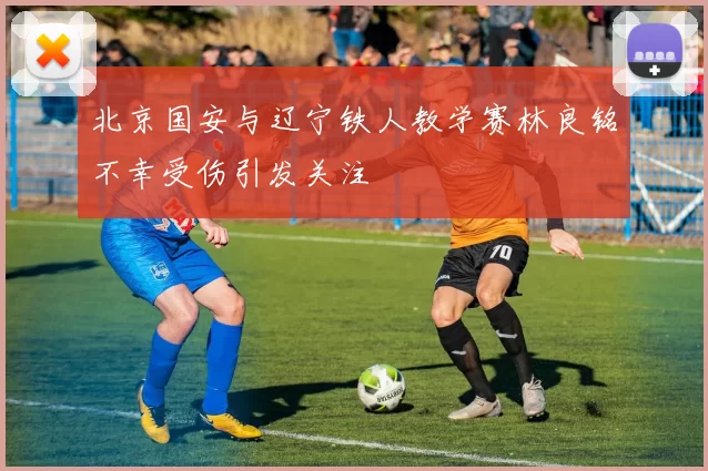 北京国安与辽宁铁人教学赛林良铭不幸受伤引发关注