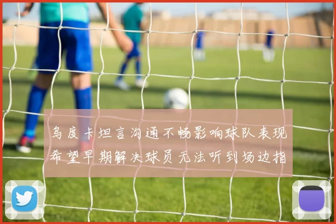 乌度卡坦言沟通不畅影响球队表现希望早期解决球员无法听到场边指令