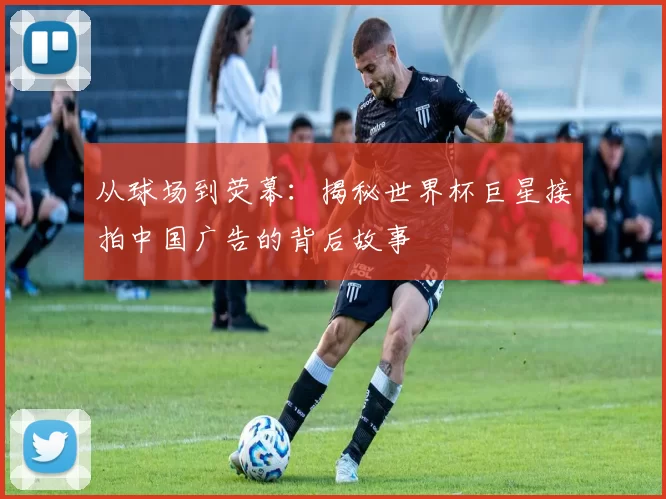 从球场到荧幕：揭秘世界杯巨星接拍中国广告的背后故事