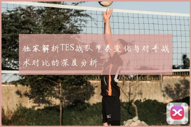 独家解析TES战队节奏变化与对手战术对比的深度分析