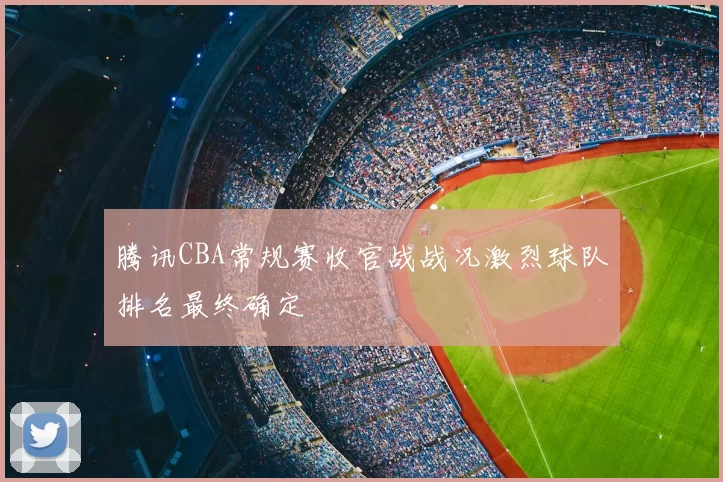 腾讯CBA常规赛收官战战况激烈球队排名最终确定