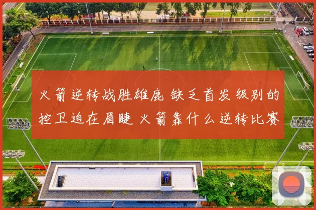 火箭逆转战胜雄鹿 缺乏首发级别的控卫迫在眉睫 火箭靠什么逆转比赛