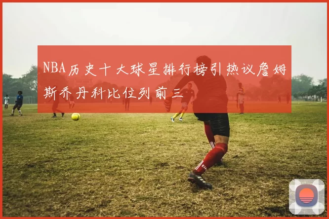NBA历史十大球星排行榜引热议詹姆斯乔丹科比位列前三
