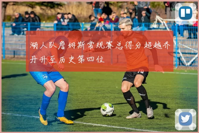 湖人队詹姆斯常规赛总得分超越乔丹升至历史第四位