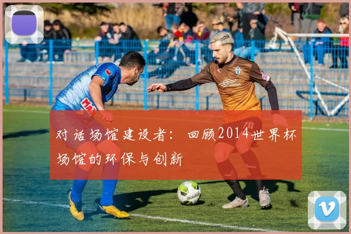 对话场馆建设者：回顾2014世界杯场馆的环保与创新