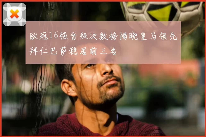 欧冠16强晋级次数榜揭晓皇马领先拜仁巴萨稳居前三名