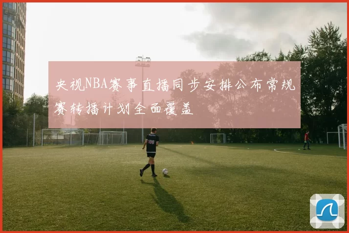 央视NBA赛事直播同步安排公布常规赛转播计划全面覆盖
