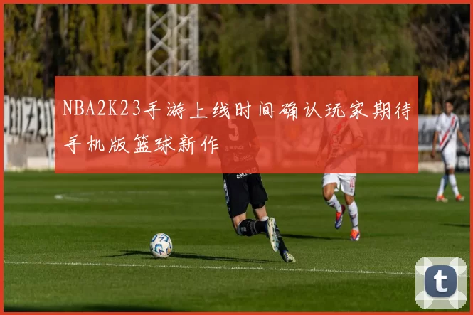 NBA2K23手游上线时间确认玩家期待手机版篮球新作