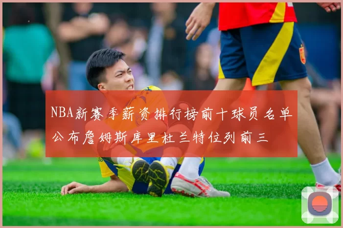 NBA新赛季薪资排行榜前十球员名单公布詹姆斯库里杜兰特位列前三