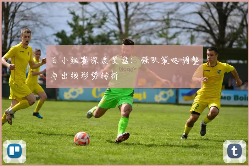 日小组赛深度复盘：强队策略调整与出线形势转折