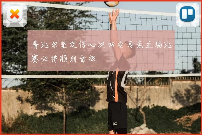 普比尔坚定信心次回合马竞主场比赛必将顺利晋级