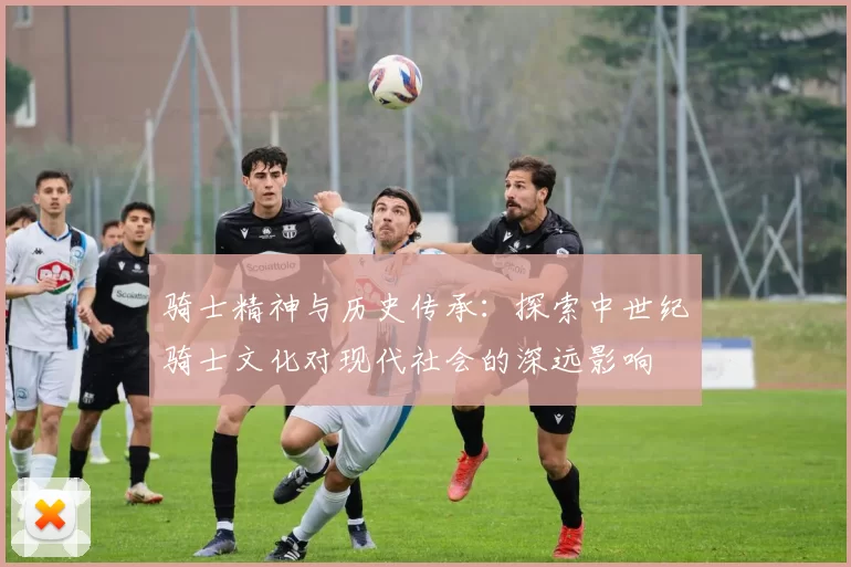 骑士精神与历史传承：探索中世纪骑士文化对现代社会的深远影响