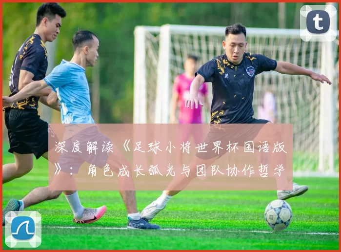 深度解读《足球小将世界杯国语版》：角色成长弧光与团队协作哲学