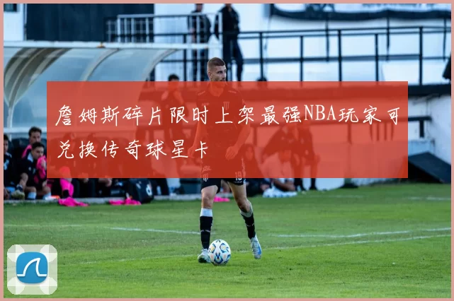 詹姆斯碎片限时上架最强NBA玩家可兑换传奇球星卡