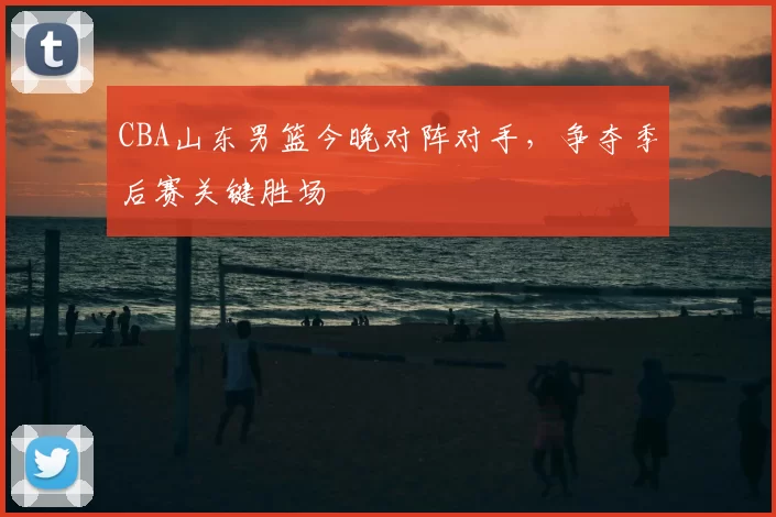 CBA山东男篮今晚对阵对手，争夺季后赛关键胜场