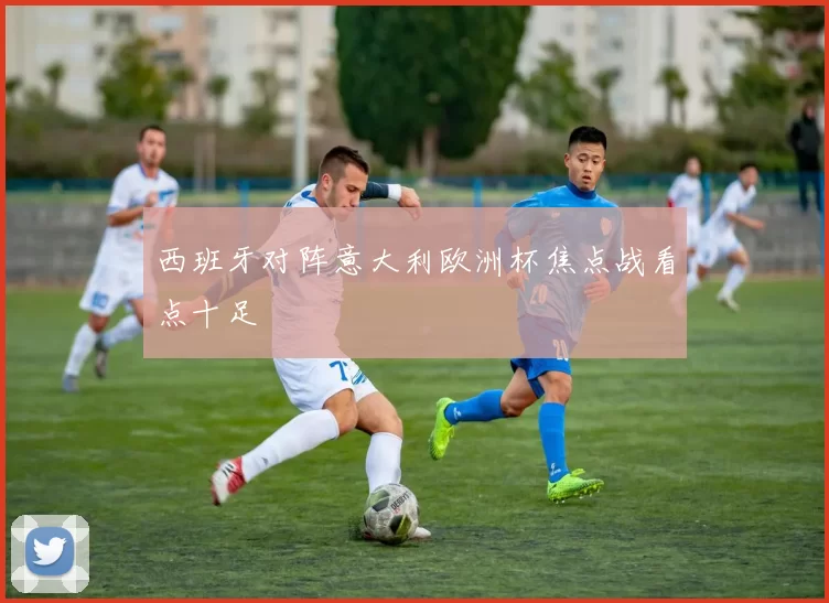 西班牙对阵意大利欧洲杯焦点战看点十足