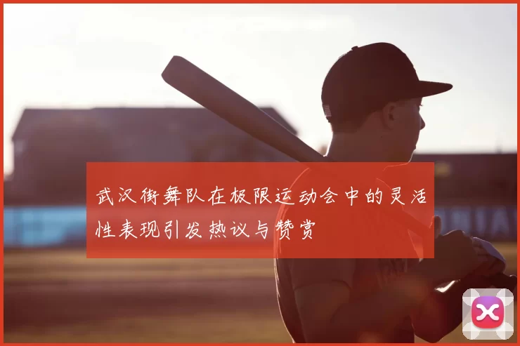 武汉街舞队在极限运动会中的灵活性表现引发热议与赞赏
