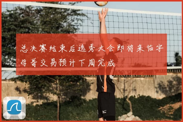 总决赛结束后选秀大会即将来临字母哥交易预计下周完成