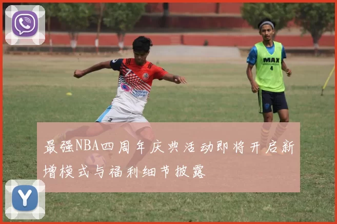 最强NBA四周年庆典活动即将开启新增模式与福利细节披露