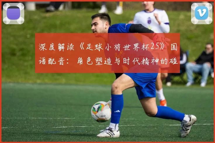 深度解读《足球小将世界杯25》国语配音：角色塑造与时代精神的碰撞