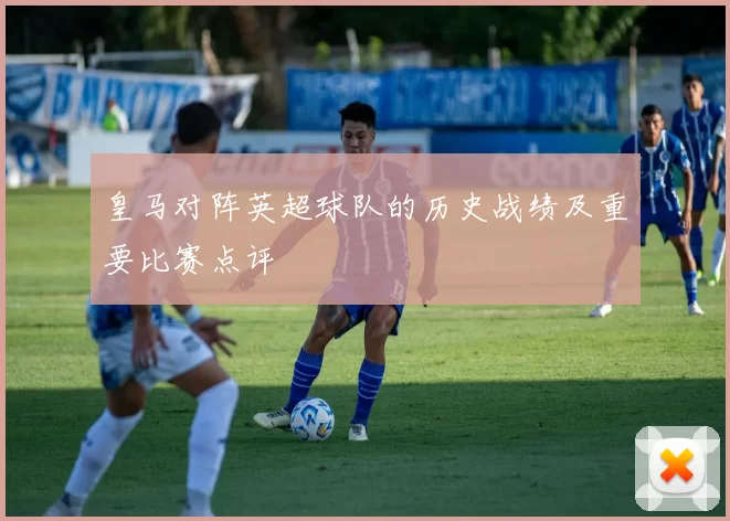 皇马对阵英超球队的历史战绩及重要比赛点评