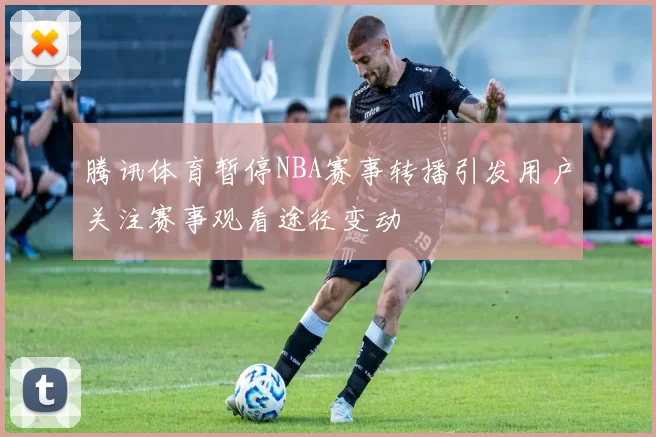 腾讯体育暂停NBA赛事转播引发用户关注赛事观看途径变动