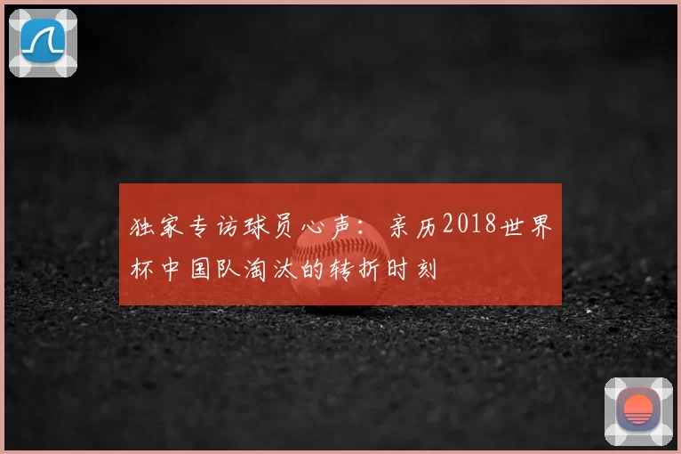 独家专访球员心声：亲历2018世界杯中国队淘汰的转折时刻