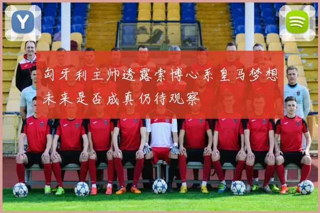 匈牙利主帅透露索博心系皇马梦想未来是否成真仍待观察