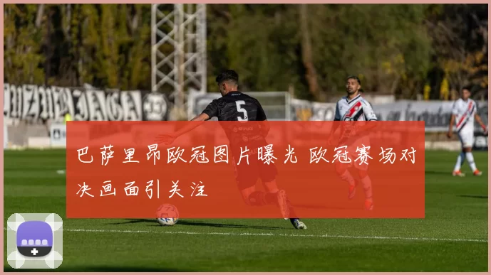 巴萨里昂欧冠图片曝光 欧冠赛场对决画面引关注