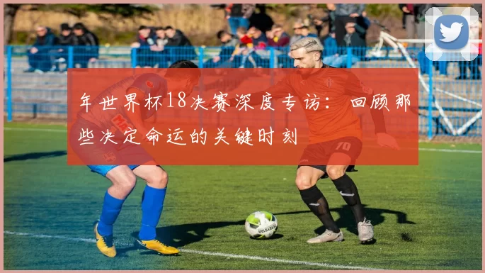 年世界杯18决赛深度专访：回顾那些决定命运的关键时刻