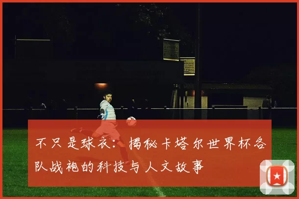 不只是球衣：揭秘卡塔尔世界杯各队战袍的科技与人文故事