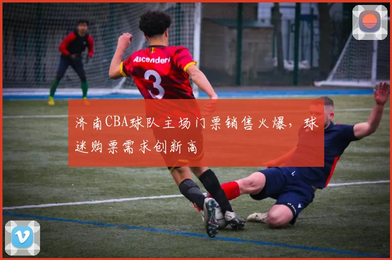 济南CBA球队主场门票销售火爆，球迷购票需求创新高