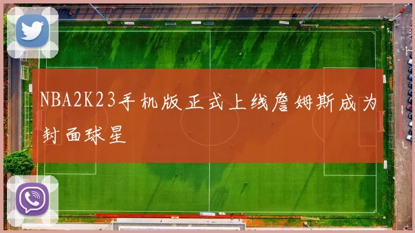 NBA2K23手机版正式上线詹姆斯成为封面球星