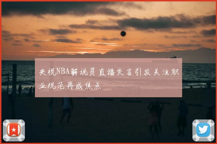央视NBA解说员直播失言引发关注职业规范再成焦点