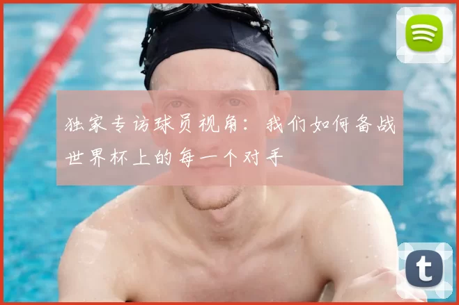 独家专访球员视角：我们如何备战世界杯上的每一个对手
