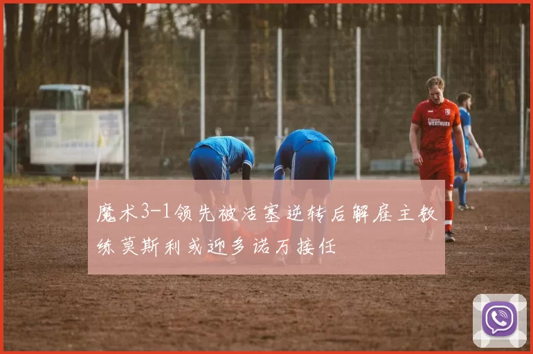 魔术3-1领先被活塞逆转后解雇主教练莫斯利或迎多诺万接任