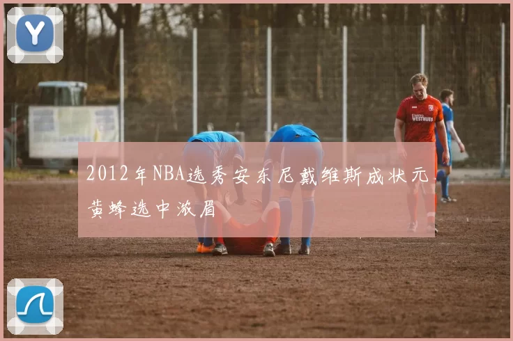 2012年NBA选秀安东尼戴维斯成状元黄蜂选中浓眉