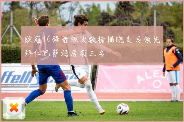 欧冠16强晋级次数榜揭晓皇马领先拜仁巴萨稳居前三名