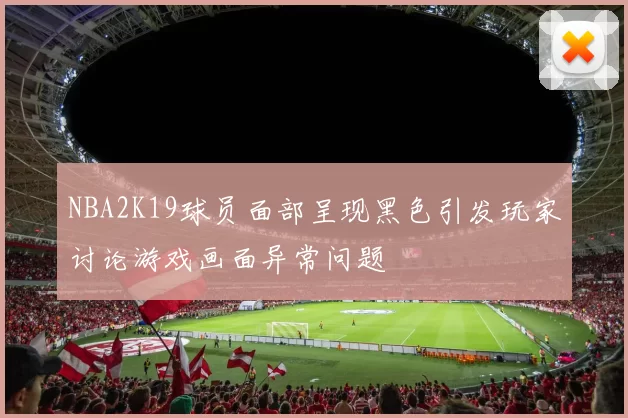 NBA2K19球员面部呈现黑色引发玩家讨论游戏画面异常问题