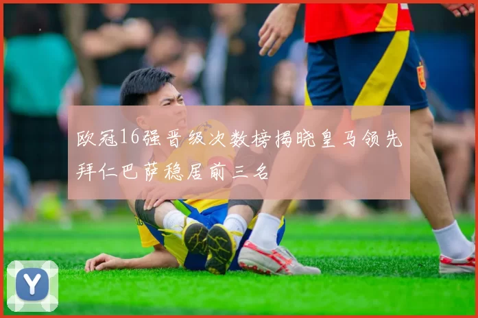 欧冠16强晋级次数榜揭晓皇马领先拜仁巴萨稳居前三名