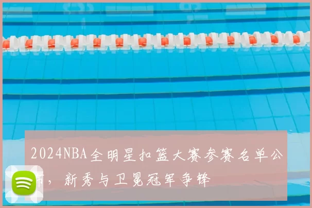 2024NBA全明星扣篮大赛参赛名单公布，新秀与卫冕冠军争锋