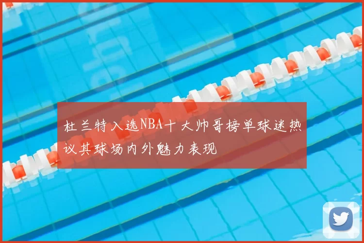 杜兰特入选NBA十大帅哥榜单球迷热议其球场内外魅力表现