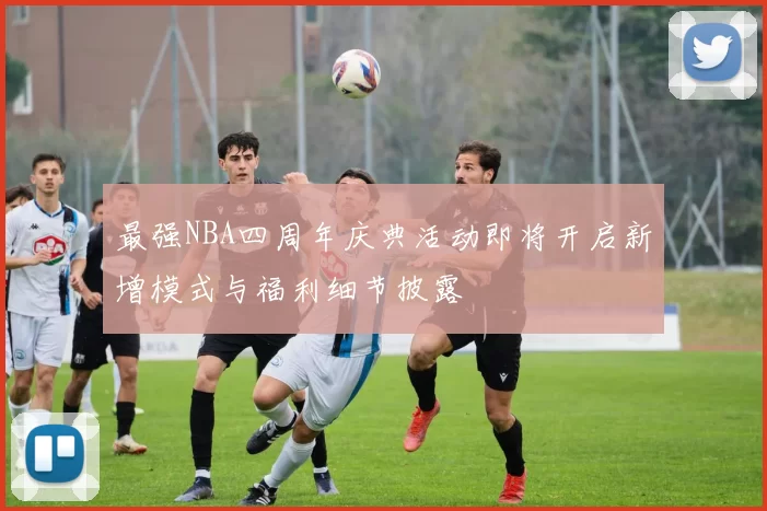 最强NBA四周年庆典活动即将开启新增模式与福利细节披露