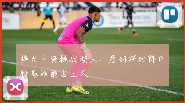 热火主场挑战湖人，詹姆斯对阵巴特勒谁能占上风