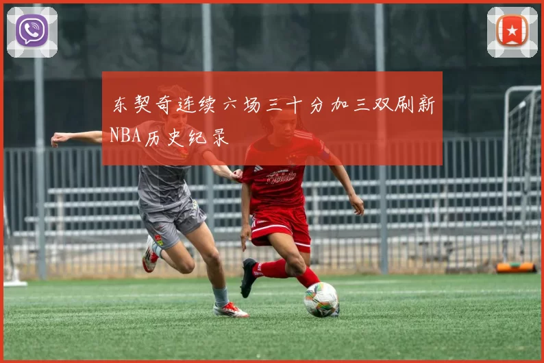 东契奇连续六场三十分加三双刷新NBA历史纪录