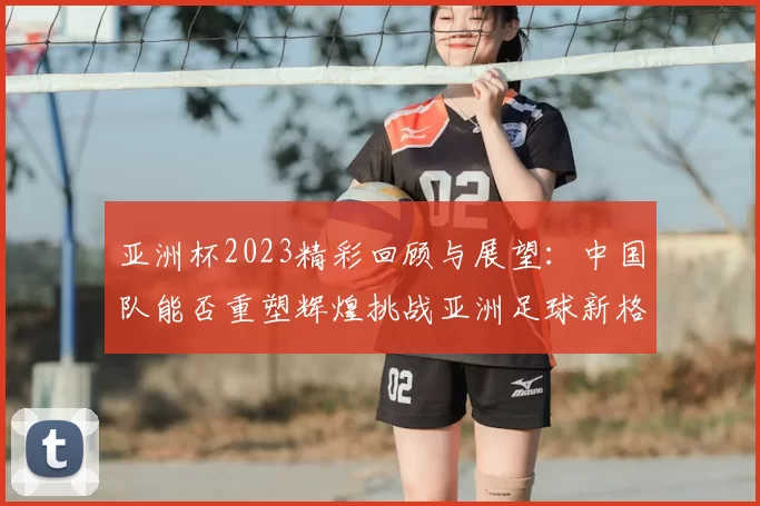 亚洲杯2023精彩回顾与展望：中国队能否重塑辉煌挑战亚洲足球新格局