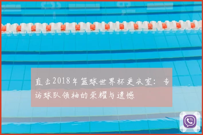 直击2018年篮球世界杯更衣室:专访球队领袖的荣耀与遗憾