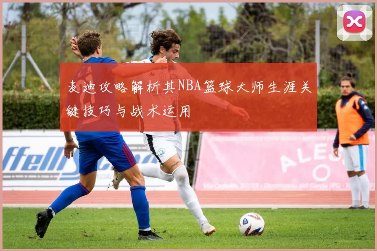 麦迪攻略解析其NBA篮球大师生涯关键技巧与战术运用