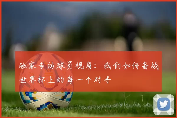 独家专访球员视角：我们如何备战世界杯上的每一个对手