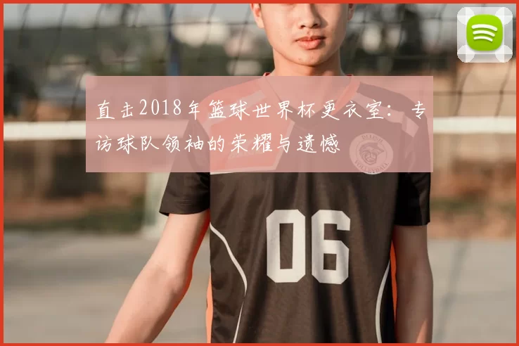 直击2018年篮球世界杯更衣室：专访球队领袖的荣耀与遗憾